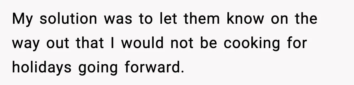 My solution was to let them know on the way out that I would not be cooking for holidays going forward.
