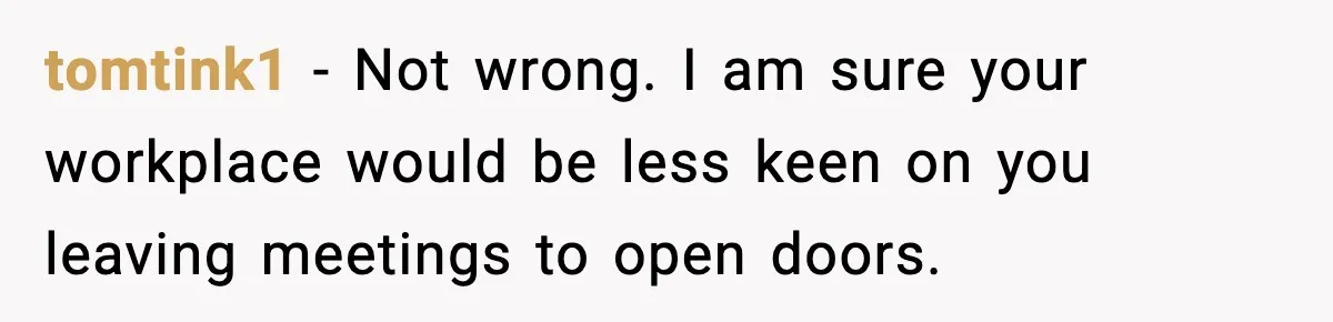 tomtink1 − Not wrong. I am sure your workplace would be less keen on you leaving meetings to open doors.
