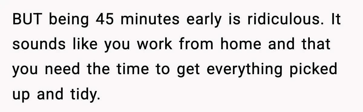BUT being 45 minutes early is ridiculous. It sounds like you work from home and that you need the time to get everything picked up and tidy.