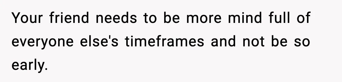 Your friend needs to be more mind full of everyone else's timeframes and not be so early.
