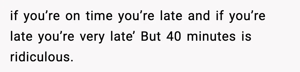 if you’re on time you’re late and if you’re late you’re very late’ But 40 minutes is ridiculous.