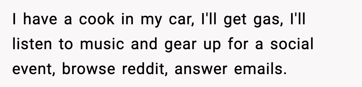 I have a cook in my car, I'll get gas, I'll listen to music and gear up for a social event, browse reddit, answer emails.