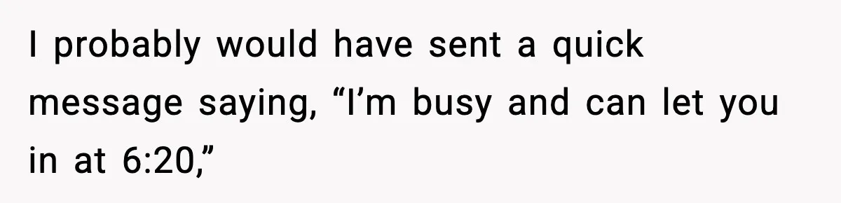 I probably would have sent a quick message saying, “I’m busy and can let you in at 6:20,”