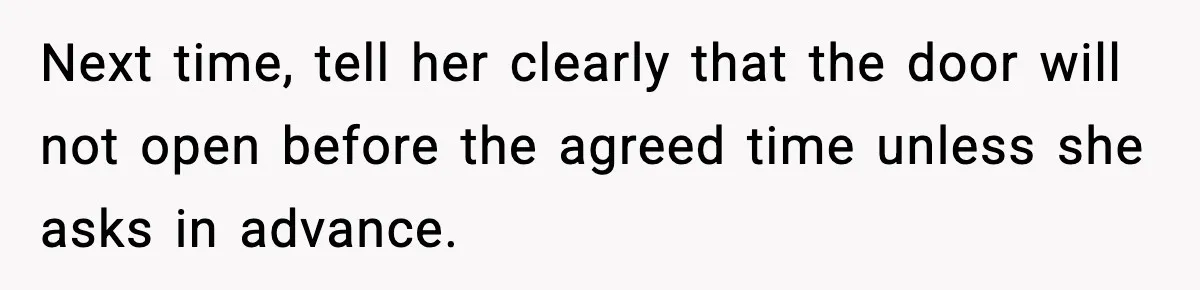 Next time, tell her clearly that the door will not open before the agreed time unless she asks in advance.