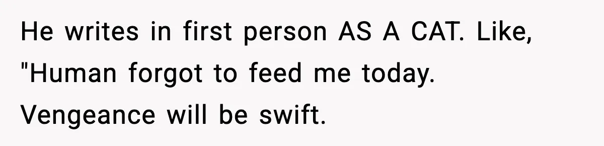 Woman Discovers Her Husband Has Secretly Been A Famous Internet Cat For Three Years He writes in first person AS A CAT. Like, "Human forgot to feed me today. Vengeance will be swift.