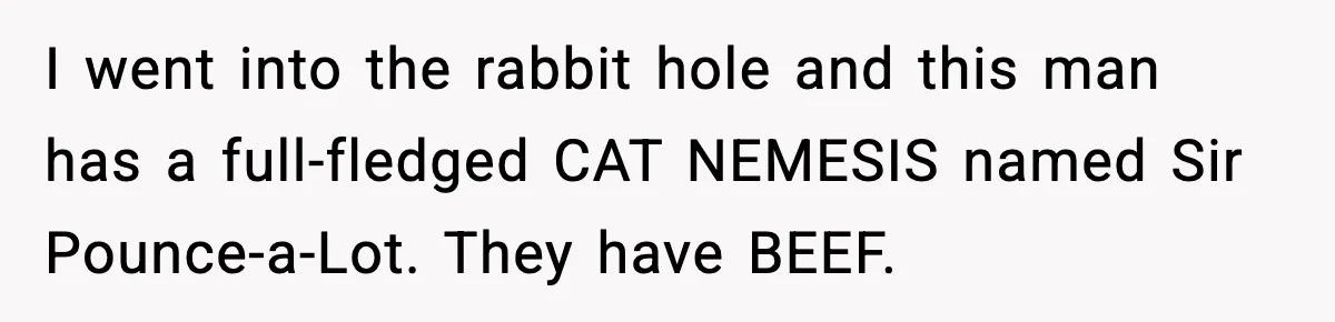 Woman Discovers Her Husband Has Secretly Been A Famous Internet Cat For Three Years I went into the rabbit hole and this man has a full-fledged CAT NEMESIS named Sir Pounce-a-Lot. They have BEEF.