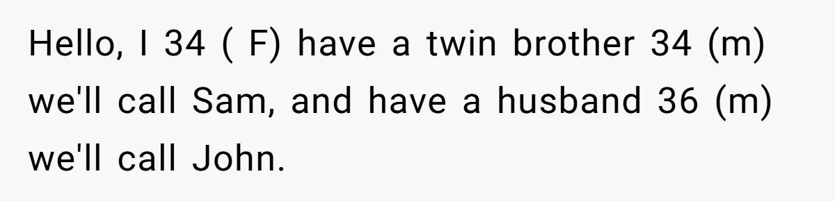 Twin Brother Refuses to Meet Her Husband for 15 Years, Then Demands His Money Hello, I 34 ( F) have a twin brother 34 (m) we'll call Sam, and have a husband 36 (m) we'll call John.