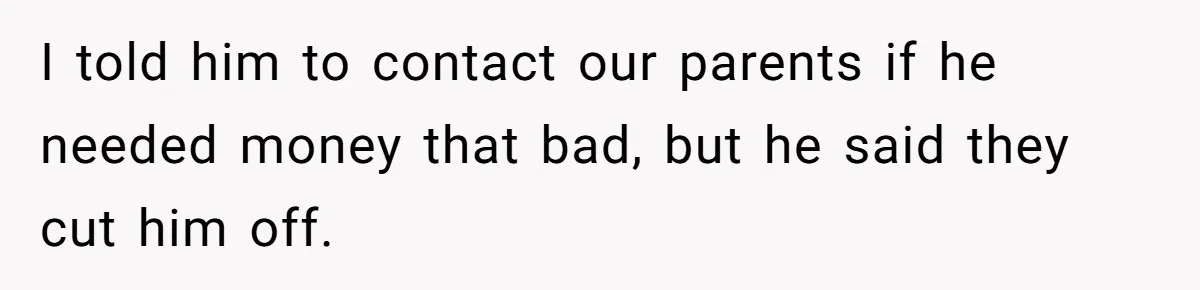 Twin Brother Refuses to Meet Her Husband for 15 Years, Then Demands His Money I told him to contact our parents if he needed money that bad, but he said they cut him off.