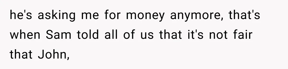 Twin Brother Refuses to Meet Her Husband for 15 Years, Then Demands His Money he's asking me for money anymore, that's when Sam told all of us that it's not fair that John,