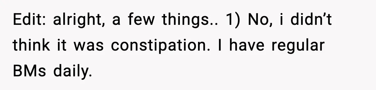 Edit: alright, a few things.. 1) No, i didn’t think it was constipation. I have regular BMs daily.