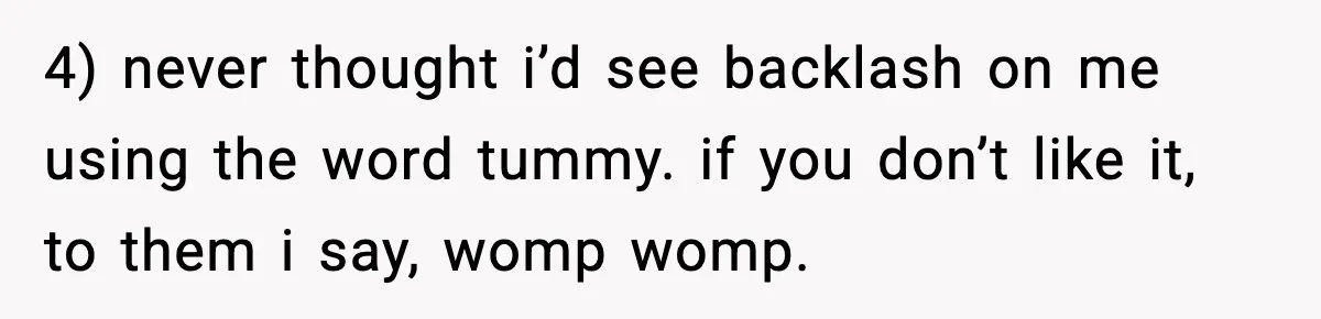4) never thought i’d see backlash on me using the word tummy. if you don’t like it, to them i say, womp womp.