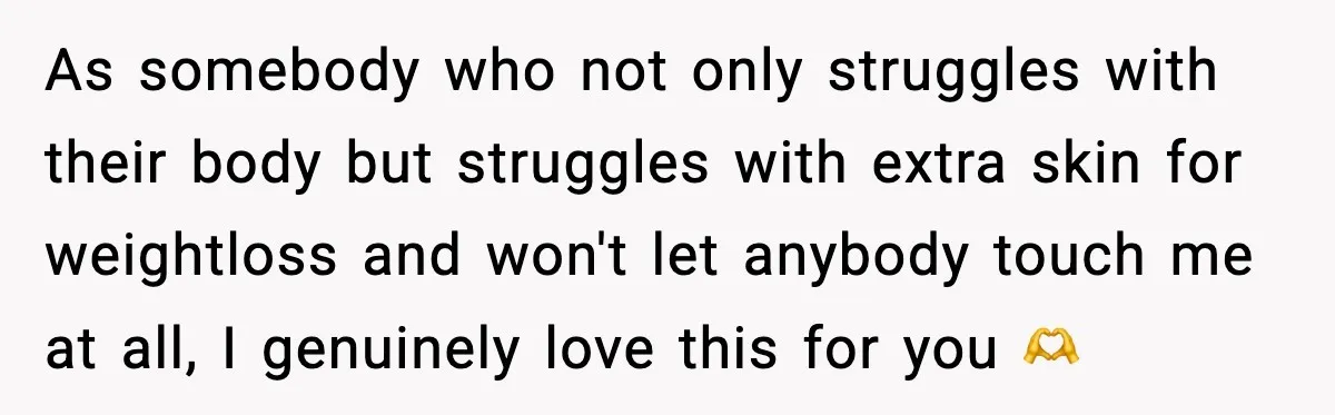 As somebody who not only struggles with their body but struggles with extra skin for weightloss and won't let anybody touch me at all, I genuinely love this for you...