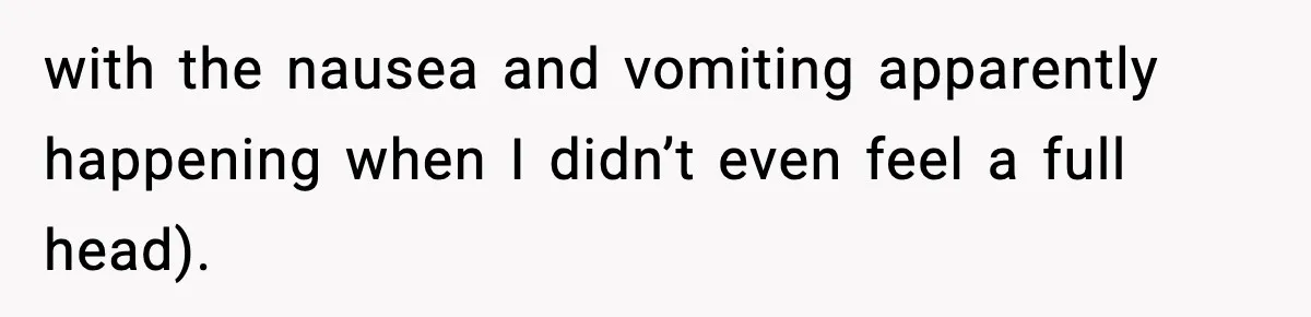 with the nausea and vomiting apparently happening when I didn’t even feel a full head).