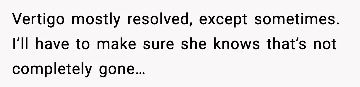 Vertigo mostly resolved, except sometimes. I’ll have to make sure she knows that’s not completely gone…