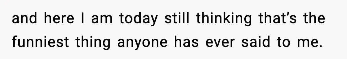 and here I am today still thinking that’s the funniest thing anyone has ever said to me.