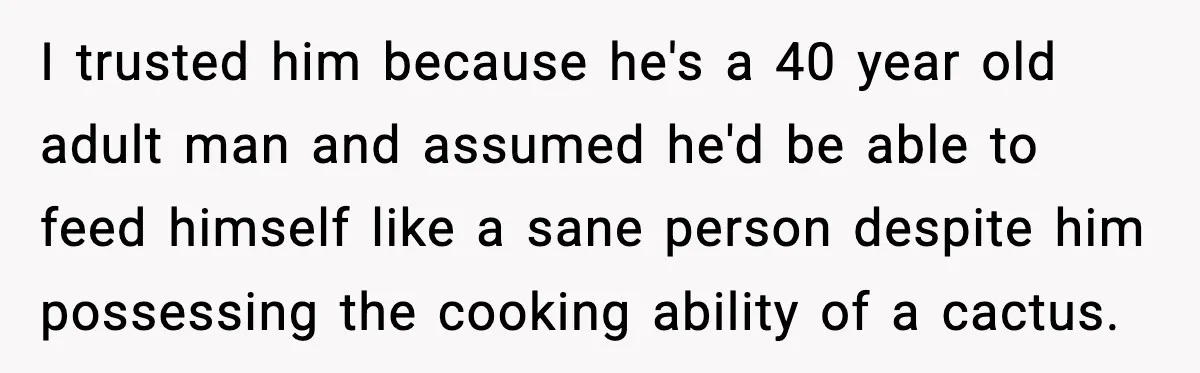 I trusted him because he's a 40 year old adult man and assumed he'd be able to feed himself like a sane person despite him possessing the cooking ability of...