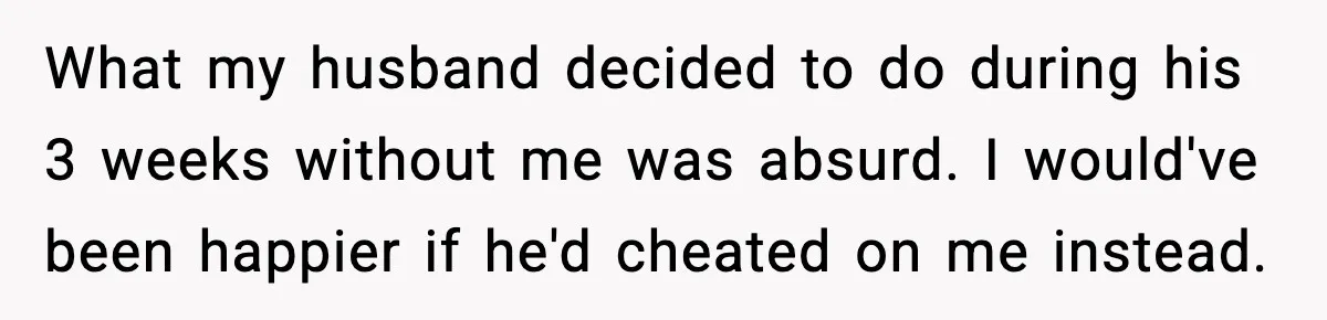 What my husband decided to do during his 3 weeks without me was absurd. I would've been happier if he'd cheated on me instead.