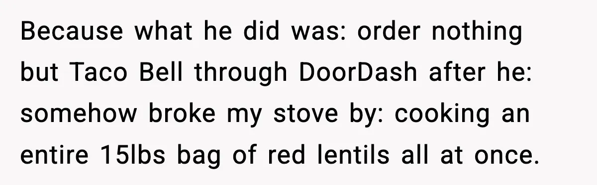 Because what he did was: order nothing but Taco Bell through DoorDash after he: somehow broke my stove by: cooking an entire 15lbs bag of red lentils all at once.