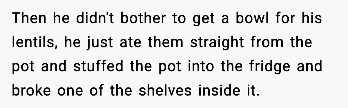 Then he didn't bother to get a bowl for his lentils, he just ate them straight from the pot and stuffed the pot into the fridge and broke one of...