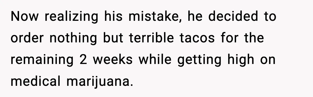 Now realizing his mistake, he decided to order nothing but terrible tacos for the remaining 2 weeks while getting high on medical marijuana.