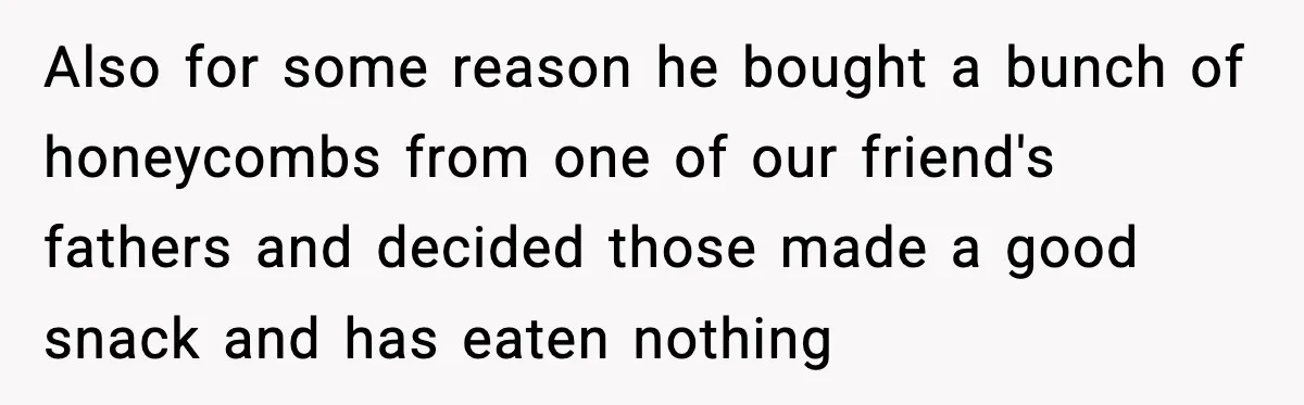 Also for some reason he bought a bunch of honeycombs from one of our friend's fathers and decided those made a good snack and has eaten nothing
