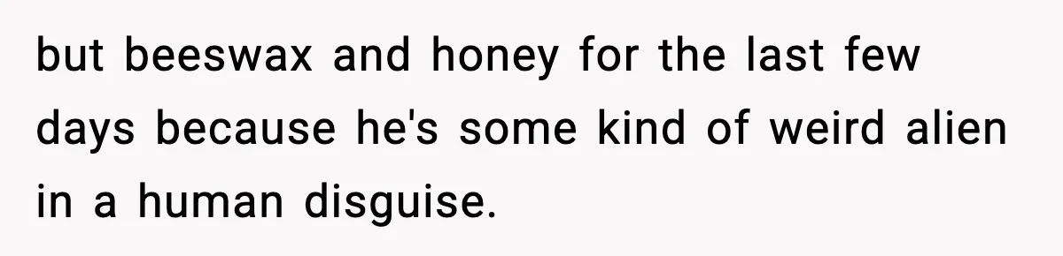 but beeswax and honey for the last few days because he's some kind of weird alien in a human disguise.