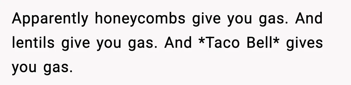 Apparently honeycombs give you gas. And lentils give you gas. And *Taco Bell* gives you gas.