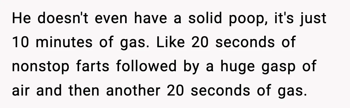 He doesn't even have a solid poop, it's just 10 minutes of gas. Like 20 seconds of nonstop farts followed by a huge gasp of air and then another 20...