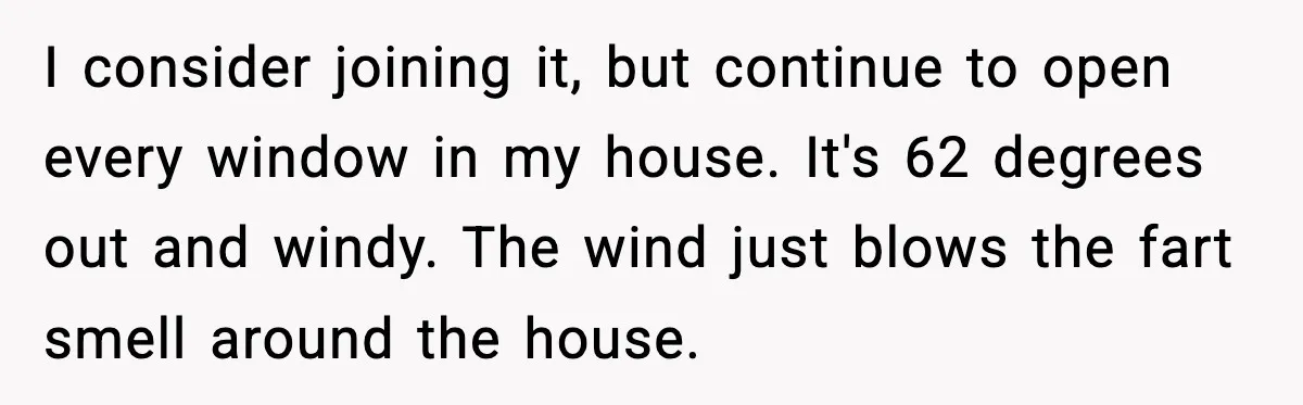 I consider joining it, but continue to open every window in my house. It's 62 degrees out and windy. The wind just blows the fart smell around the house.