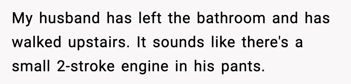 My husband has left the bathroom and has walked upstairs. It sounds like there's a small 2-stroke engine in his pants.