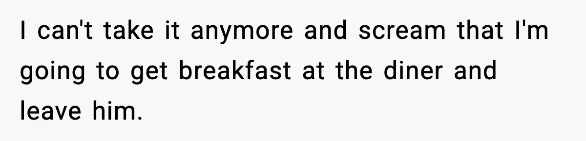 I can't take it anymore and scream that I'm going to get breakfast at the diner and leave him.