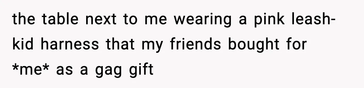 the table next to me wearing a pink leash-kid harness that my friends bought for *me* as a gag gift