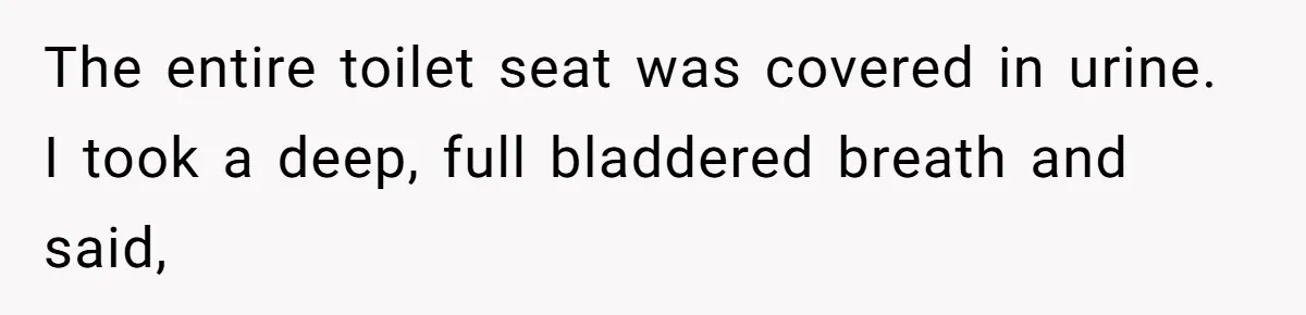 The entire toilet seat was covered in urine. I took a deep, full bladdered breath and said,