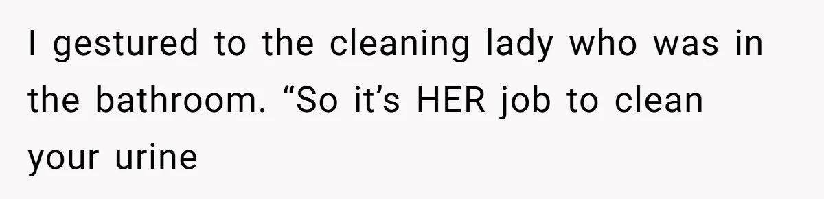 I gestured to the cleaning lady who was in the bathroom. “So it’s HER job to clean your urine