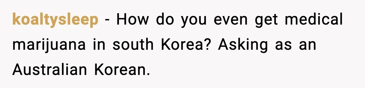 koaltysleep − How do you even get medical marijuana in south Korea? Asking as an Australian Korean.