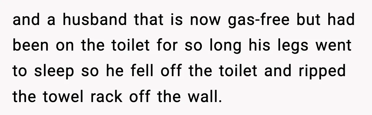 and a husband that is now gas-free but had been on the toilet for so long his legs went to sleep so he fell off the toilet and ripped the...