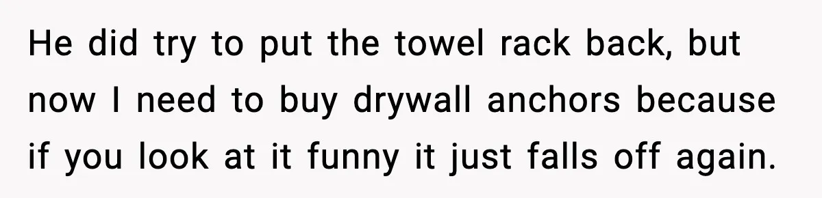 He did try to put the towel rack back, but now I need to buy drywall anchors because if you look at it funny it just falls off again.