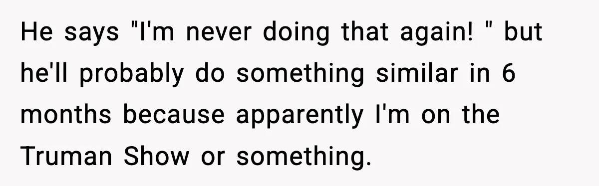He says "I'm never doing that again! " but he'll probably do something similar in 6 months because apparently I'm on the Truman Show or something.