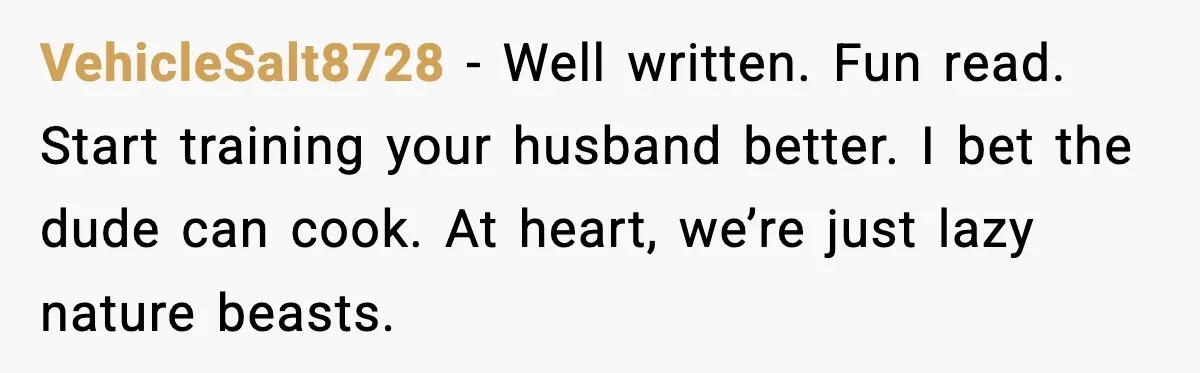 VehicleSalt8728 − Well written. Fun read. Start training your husband better. I bet the dude can cook. At heart, we’re just lazy nature beasts.
