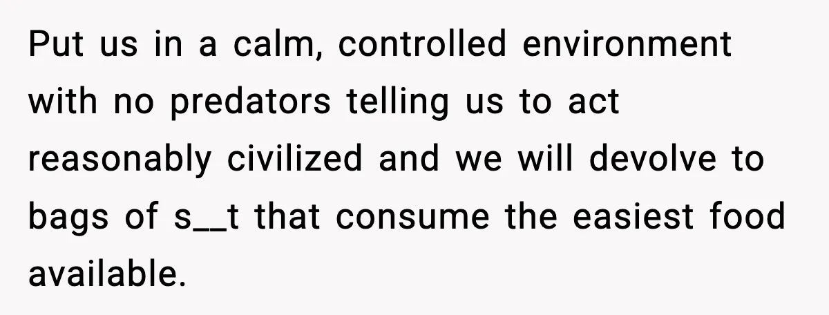 Put us in a calm, controlled environment with no predators telling us to act reasonably civilized and we will devolve to bags of s__t that consume the easiest food available.