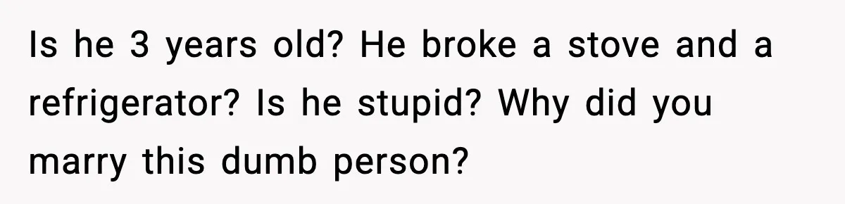 Is he 3 years old? He broke a stove and a refrigerator? Is he stupid? Why did you marry this dumb person?