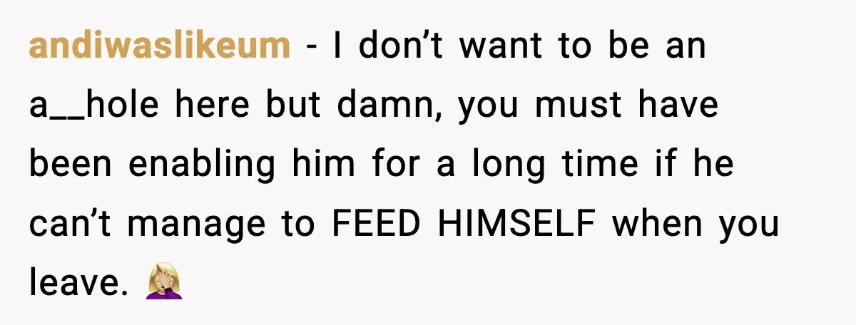 andiwaslikeum − I don’t want to be an a__hole here but damn, you must have been enabling him for a long time if he can’t manage to FEED HIMSELF when...