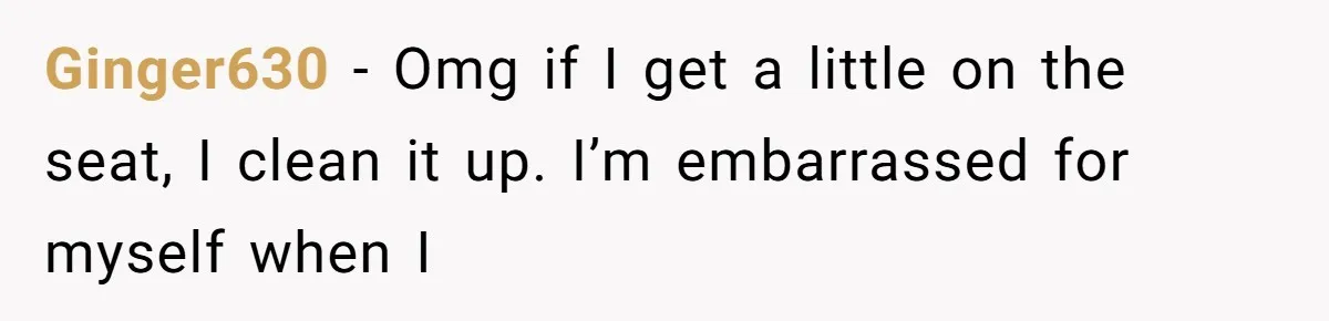 Ginger630 − Omg if I get a little on the seat, I clean it up. I’m embarrassed for myself when I