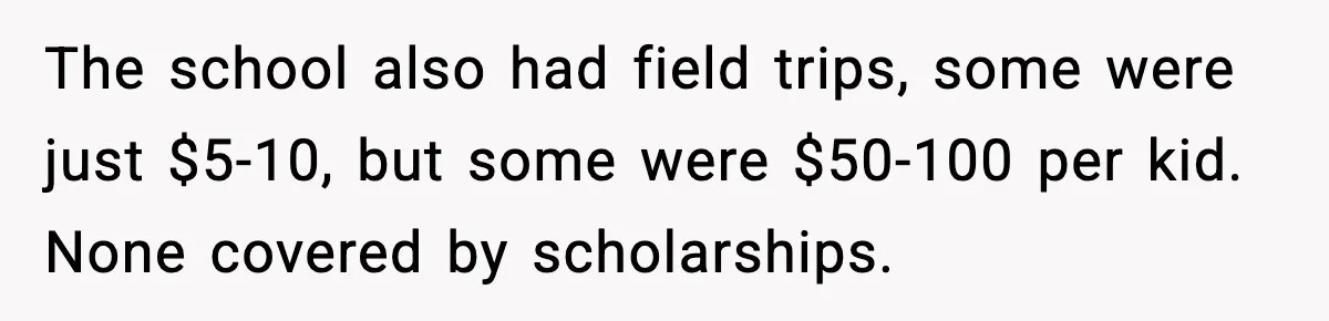 The school also had field trips, some were just $5-10, but some were $50-100 per kid. None covered by scholarships.
