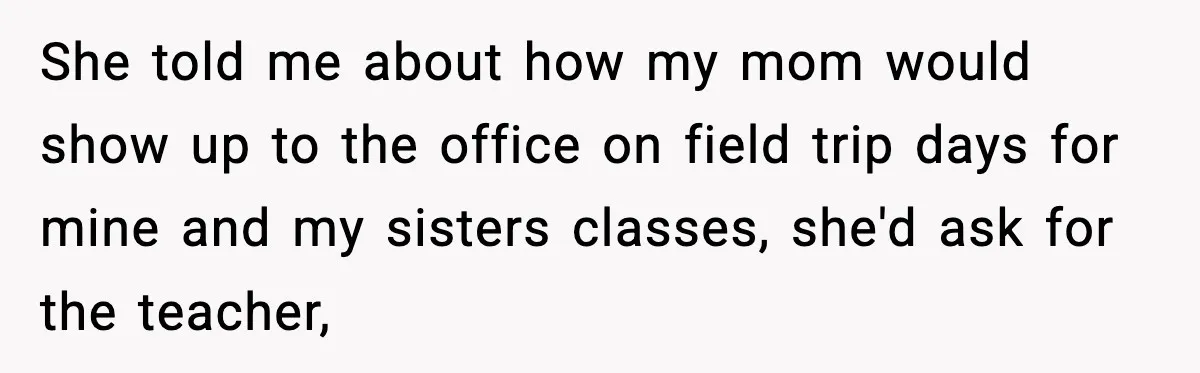 She told me about how my mom would show up to the office on field trip days for mine and my sisters classes, she'd ask for the teacher,