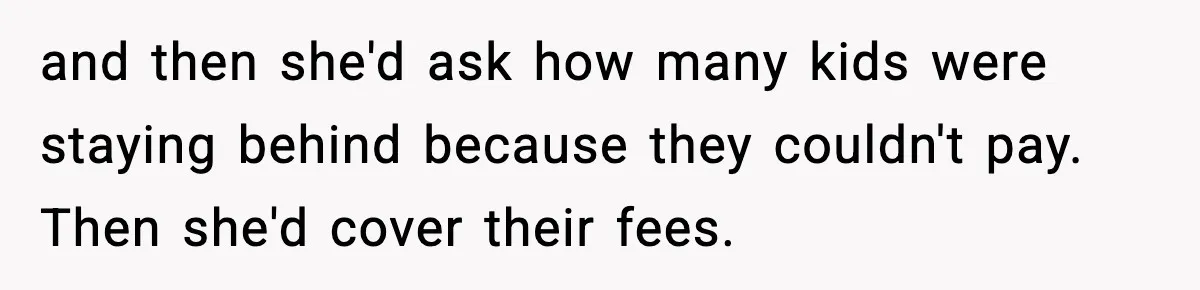 and then she'd ask how many kids were staying behind because they couldn't pay. Then she'd cover their fees.