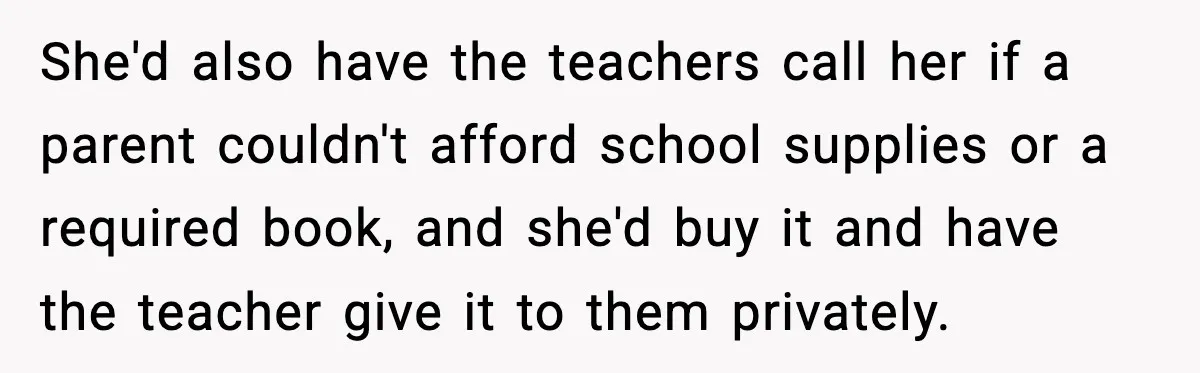 She'd also have the teachers call her if a parent couldn't afford school supplies or a required book, and she'd buy it and have the teacher give it to them...