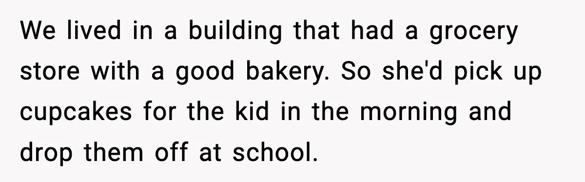We lived in a building that had a grocery store with a good bakery. So she'd pick up cupcakes for the kid in the morning and drop them off at...