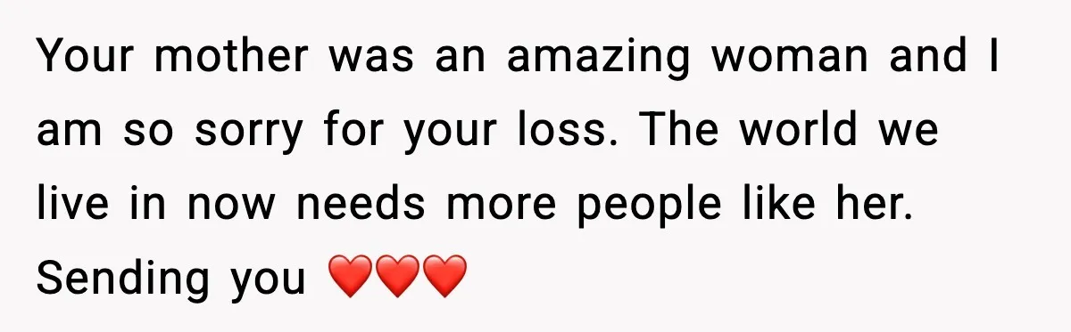 Your mother was an amazing woman and I am so sorry for your loss. The world we live in now needs more people like her. Sending you ❤️❤️❤️