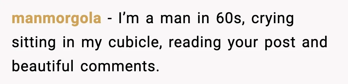 manmorgola − I’m a man in 60s, crying sitting in my cubicle, reading your post and beautiful comments.